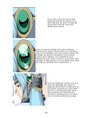 Us a un color mas os cur o que el color
                  bas e par a ex tender las s ombr as en el
                  centr o del or be, as i como a lo lar go del
                  bor de infer ior del or be. Haz tantos
                  detalles como quier as .




Ahor a, s implemente añade unos cuantos des tellos
r edondos en el ar ea por donde viene la luz . Par a dar al
or be un br illo añadido, pus e unas cuantas s ombr as más
alr ededor del des tello mas gr ande, y pinté la par te
s uper ior de los des tellos muy s uavemente con el
Aer ogr afo en color blanco. Lo ves ? no es tan dificil. Par a
cons eguir el efecto de br illo, tan s olo añade var ias capas
de s ombr as y des tellos de luz s uper pues tos . : )




                Comienz a añadiendo s ombr as a las otr as
                ar eas mas detalladas de tu dibuj o, y
                as egur ate de mantener el or igen de la luz
                cons is tente. Recuer da us ar var ias capas
                de br illos y s ombr as par a hacer que el
                dibuj o par ez ca mas tr idimens ional y
                voluminos o. Recomiendo us ar al menos
                dos o tr es color es difer entes por capa.




            126
 