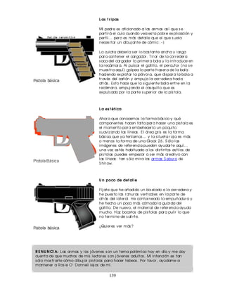 L as t r ipas

                                    Mi padr e es aficionado a las ar mas as í que s e
                                    par tir á el culo cuando vea es ta pobr e ex plicación y
                                    per fil... per o es más detalle que el que s uela
                                    neces itar un dibuj ante de cómic : - )

                                    La culata deber ía s er lo bas tante ancha y lar ga
                                    par a contener el car gador . T ir ar de la cor r eder a
                                    s aca del car gador la pr imer a bala y la intr oduce en
                                    la r ecámar a. Al puls ar el gatillo, el per cutor (no s e
                                    mues tr a aquí) golpea la par te tr as er a de la bala
                                    haciendo ex plotar la pólvor a, que dis par a la bala a
                                    tr avés del cañón y empuj a la cor r eder a hacia
                                    atr ás . Es to hace que la s iguiente bala entr e en la
                                    r ecámar a, empuj ando el cas quillo que es
                                    ex puls ado por la par te s uper ior de la pis tola.



                                    L a es t ét ica

                                    Ahor a que conocemos la for ma bás ica y qué
                                    componentes hacen falta par a hacer una pis tola es
                                    el momento par a embellecer la un poquito
                                    s uaviz ando las líneas . El ár ea gr is es la for ma
                                    bás ica que ya teníamos ... y la s ilueta r oj a es más
                                    o menos la for ma de una Glock 26. S ólo las
                                    imágenes de r efer encia pueden ayudar te aquí...
                                    una vez es tés habituado a los dis tintos es tilos de
                                    pis tolas puedes empez ar a s er más cr eativo con
                                    las líneas : tan s ólo mir a las ar mas S ebur o de
                                    S hir ow.



                                    U n poco de det alle

                                    Fíj ate que he añadido un bis elado a la cor r eder a y
                                    he pues to las r anur as ver ticales en la par te de
                                    atr ás del later al. He contor neado la empuñadur a y
                                    he hecho un poco más cómoda la guar da del
                                    gatillo. De nuevo, el mater ial de r efer encia ayuda
                                    mucho. Haz bocetos de pis tolas par a pulir lo que
                                    no ter mine de s alir te.

                                    ¿Quier es ver más ?




R E N U N CI A: Las ar mas y los j óvenes s on un tema polémico hoy en día y me doy
cuenta de que muchos de mis lector es s on j óvenes adultos . Mi intención es tan
s ólo mos tr ar te cómo dibuj ar pis tolas par a hacer tebeos . Por favor , ayúdame a
mantener a Ros ie O'Donnell lej os de mí.

                                          139
 