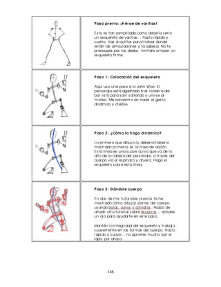 P as o pr evio: ¡ H ér oe de var illas !

Es to es tan complicado como deber ía s er lo
un es queleto de var illas ... haz lo r ápido y
s uelto. Haz cir culitos par a indicar donde
es tán las ar ticulaciones y la cabez a. No te
pr eocupes por los dedos ; limítate a hacer un
es queleto fir me.




P as o 1 : Colocación del es qu elet o

Aquí us o una pos e a lo John Woo. El
per s onaj e es tá agachado tr as la bar r a del
bar lis to par a s alir s altando y unir s e al
tir oteo. Me concentr o en hacer el ges to
dinámico y cr eíble.




P as o 2 : ¿Cóm o lo h ago din ám ico?

Lo pr imer o que dibuj o (y deber ía haber lo
mos tr ado pr imer o) es la línea de acción.
Es ta línea es una s uave cur va que va de lo
alto de la cabez a del per s onaj e, a tr avés del
cuer po vía el es pinaz o y afuer a. Hago el
es queleto s obr e es ta línea.




P as o 3 : D án dole cu er po

En dos de mis tutor iales pr evios te he
mos tr ado cómo dibuj ar par tes del cuer po
us ando bolas , conos y cilindr os . Acabo de
añadir otr o tutor ial s obr e es cor z os ... echales
un oj o par a ayudar te en es te pas o.

Mantén la integr idad del es queleto y tr abaj a
s uavemente en las for mas del cuer po. Haz lo
r ápido y s uave... no apr ietes mucho con el
lápiz por ahor a.




        146
 