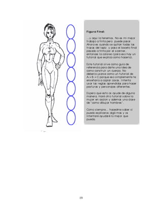 F igu r a F in al:

     ...y aqui la tenemos . No es mi mej or
     tr abaj o a tinta per o puede pas ar .
     Ahor a es cuando s e quitan todas las
     tr az as del lapiz y pas o el boceto final
     pas ado a tinta por el s canner ,
     entonces la color eo (par a es o hay un
     tutor ial que ex plica como hacer lo).

     Es te tutor ial s ir ve como guia de
     r efer encia par a dar te una idea de
     como cons tr uir un cuer po. No
     deber ia us ar s e como un tutor ial de
     A- > B - > C por que es o s implemente te
     ens eñar ia a copiar cos as . I ntenta
     us ar las r eglas apr endidas par a hacer
     pos tur as y per s onaj es difer entes .

     Es per o que es to os ayude de alguna
     maner a. Har é otr o tutor ial s obr e la
     muj er en accion y ademas una clas e
     de " como dibuj ar hombr es " .

     Como s iempr e... hacedme s aber s i
     puedo ex plicar os algó mas y os
     intentar é ayudar é lo mej or que
     pueda.




19
 