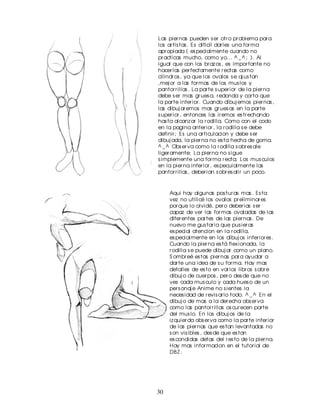 Las pier nas pueden s er otr o pr oblema par a
los ar tis tas . Es dificil dar les una for ma
apr opiada ( es pecialmente cuando no
pr acticas mucho, como yo... ^ _ ^ ; ). Al
igual que con los br az os , es impor tante no
hacer las per fectamente r ectas como
cilindr os , ya que los ovalos s e aj us tan
,mej or a las for mas de los mus los y
pantor r illas . La par te s uper ior de la pier na
debe s er mas gr ues a, r edonda y cor ta que
la par te infer ior . Cuando dibuj emos pier nas ,
las dibuj ar emos mas gr ues as en la par te
s uper ior , entonces las ir emos es tr echando
has ta alcanz ar la r odilla. Como con el codo
en la pagina anter ior , la r odilla s e debe
definir ; Es una ar ticulacion y debe s er
dibuj ada, la pier na no es ta hecha de goma.
^ _ ^ Obs er va como la r odilla s obr es ale
liger amente; La pier na no s igue
s implemente una for ma r ecta; Los mus culos
en la pier na infer ior , es pecuialmente las
pantor r illas , deber ian s obr es alir un poco.



     Aqui hay algunas pos tur as mas . Es ta
     vez no utilicé los ovalos pr eliminar es
     por que lo olvidé, per o deber ias s er
     capaz de ver las for mas ovaladas de las
     difer entes par tes de las pier nas . De
     nuevo me gus tar ia que pus ier as
     es pecial atencion en la r odilla,
     es pecialmente en los dibuj os infer ior es .
     Cuando la pier na es tá flex ionada, la
     r odilla s e puede dibuj ar como un plano.
     S ombr eé es tas pier nas par a ayudar a
     dar te una idea de s u for ma. Hay mas
     detalles de es to en var ios libr os s obr e
     dibuj o de cuer pos , per o des de que no
     ves cada mus culo y cada hues o de un
     per s onaj e Anime no s ientes la
     neces idad de r evis ar lo todo. ^ _ ^ En el
     dibuj o de mas a la der echa obs er va
     como las pantor r illas os cur ecen par te
     del mus lo. En los dibuj os de la
     iz quier da obs er va como la par te infer ior
     de las pier nas que es tan levantadas no
     s on vis ibles , des de que es tan
     es condidas detas del r es to de la pier na.
     Hay mas infor macion en el tutor ial de
     DB Z .




30
 