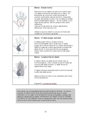 Man os : D an do f or m a

                        Dale for ma a los dedos tal como s e mues tr a aqui.
                        Los dedos comienz an es tr echos en s u bas e...s e
                        ens anchan en el pr imer nudillo entonces s e
                        vuelven a es tr echar hacia el ex tr emo. Dibuj ando
                        ar r ugas allá donde la mano mas s e dobla s e añade
                        cier ta cr edibilidad al dibuj o... en los nudillos y a lo
                        lar go de las palmas . Mir a tu pr opia mano como
                        r efer encia.
                        T odo el mundo tiene las manos liger amente
                        difer entes . Es ta mano es mia.

                        (Obs er va que s oy dies tr o y por es o la mano del
                        modelo es una mano iz quier da)

                        Man os : E l dedo pu lgar opon ible

                        El dedo pulgar tiene s u pr opia his tor ia.
                        Es te r ota alr ededor de s u pr opio ej e. El dedo
                        pulgar gir a inter ior mente en s u nudillo de anclaj e y
                        dobla s u s egundo nudillo apuntando a la bas e del
                        dedo anular . El ar co que for man los pulgar es
                        tienen como cumbr e el nudillo centr al del dedo
                        indice.

                        Man os : L on git u d de los dedos

                        El dedo indice y el dedo anular tienen cas i la
                        mis ma longitud...mas o menos el punto medio de
                        la punta del dedo cor az ón. El dedo anular es
                        liger amente mas lar go.

                        El dedo meñique as ciende has ta la última línea del
                        nudillo del dedo anular

                        Obs er va como la mano no es cuadr ada, per o tiene
                        for ma de plantilla.


                        S iguiente: La mano en accion




Las manos s on una pes adilla par a la mayor ia de los ar tis tas ...yo mis mo
incluido. Es dificil cons tr uir las de maner a s encilla as i que no s uelo
intentar lo. En s u lugar la he dividido en for mas pr incipales y pongo r eal
atencion donde es ta s e dobla. AS EGURAT E DE HAB ER LEI DO EL PRI MER
T UT ORI AL DE LAS MANOS ! Es te no neces itar á tr atar con las pr opor ciones
como el otr o. Es te tr atar á mas la for ma de la mano.




                                       35
 