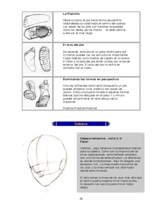 L a P lan t illa

Obs er va como el pie tiene for ma de pantilla
r edondeada cur vada hacia el centr o del cuer po.
Los dedos de los pies s on tambien ar queados
como los dedos de las manos ... el dedo centr al
s uele s er el mas lar go.



E l ar co del pie

De acuer do, es te pie es un poco ancho per o por
lo menos puedes ver las es tr uctur as impor tantes .
T odos habr eis vis to huellas de z apato en la ar ena.
El talón y la bola del pie es tán unidos por el bor de
ex ter ior del pie. El ar co del pie no entr a en
contacto con el s uelo.



D om in an do las f or m as en per s pect iva

Una vez entiendas como es tá compues to un pie
puedes empez ar a s er cr eativo con pos es de
accion. Echa una buena mir ada a aquellas for mas
bas icas que he dibuj ado en el pas o 1 y mir a s i
puedes encontr ar las en es te dibuj o de la
iz quier da.

Pr actica Pr actica Pr actica!




           Cabez a



                   Cabez a f em en in a : vis t a 3 / 4
                   F as e1

                   Veamos ...aqui tenemos la pr epar acion bas ica
                   par a la cabez a. Como con la mayor ia de las
                   otr as s epar aciones , es ta tambien empiez a
                   con una for ma de es fer a/huevo. La difer encia
                   es donde la bis ecciones . Aqui he elegido una
                   bis eccion 3/4. La linea media hor iz ontal de
                   los oj os y la linea ver tical nos dice hacia
                   donde es ta mir ando.

                   S i elij o poner la linea de los oj os mas alta que
                   el centr o podr ia hacer la mir ar hacia ar r iba...
                   lo opues to nos s er vir ia par a mir ar hacia
                   abaj o.



                   38
 