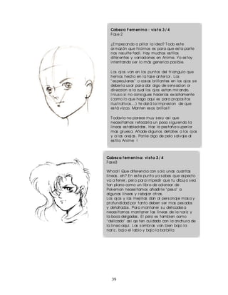 Cabez a F em en in a : vis t a 3 / 4
  Fas e 2

  ¿Empez ando a pillar la idea? T odo es te
  ar maz ón que hicimos es par a que es ta par te
  nos r es ulte facil. Hay muchos es tilos
  difer entes y var iaciones en Anime. Yo es toy
  intentando s er lo más gener ico pos ible.

  Los oj os van en los puntos del tr iangulo que
  hemos hecho en la fas e anter ior . Los
  " es pecular es " o cos as br illantes en los oj os s e
  deber ia us ar par a dar algo de s ens acion or
  dir eccion a la cual los oj os es tan mir ando.
  I nlus o s i no cons igues hacer las ex actamente
  (como lo que hago aqui es par a pr opos itos
  ilus tr ativos ...) te dar á la impr es ion de que
  es tá viz co. Manten es os br illos ! !

  T odavia no par ece muy s ex y as i que
  neces itamos r etocar la un poco s iguiendo la
  lineas es tablecidas . Haz la pes taña s uper ior
  mas gr ues a. Añade algunos detalles a los oj os
  y a las or ej as . Ponle algo de pelo s alvaj e al
  es tilo Anime !



Cabez a f em en in a: vis t a 3 / 4
Fas e3

Whoa! ! Que difer encia con s olo unas cuantas
lineas , eh? En es te punto ya s abes que as pecto
va a tener , per o par a impedir que tu dibuj o s ea
tan plano como un libr o de color ear de
Pokemon neces itamos añadir le " pes o" a
algunas lineas y r ebaj ar otr as .
Los oj os y las mej illas dan al per s onaj e mas a y
pr ofundidad por tanto deben s er mas pes ados
y detallados . Par a mantaner s u delicadez a
neces itamos mantaner las lineas de la nar iz y
la boca delgadas . El pelo es tambien como
" delicado" as i qe ten cuidado con la anchur a de
la linea aqui. Las s ombr as van bien baj o la
nar iz , baj o el labio y baj o la bar billa




   39
 