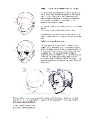 Vis t a 3 / 4 : P as o 4 - Colocacion de los r as gos

                                      Divide hor iz ontalmente la par te infer ior de la car a
                                      por la mitad par a obtener la linea de la bas e de la
                                      nar iz . S I gue la cur va de la car a hacia la es palda
                                      par a ver como la bas e de la or ej a cae s obr e es ta
                                      mis ma linea. 1/3 hacia abaj o des de aqui s e
                                      encuentr a la linea de la boca

                                      La cima de la or ej a deber ia llegar s olo has ta la linea
                                      del oj o.
                                      La cima de la or ej a indica la linea de la Cej a.

                                      Un Angulo de 45 gr ados entr e la linea del oj o y la
                                      ver tical de la or ej a es donde s ituar emos la linea del
                                      pelo.
                                      Vis t a 3 / 4 : P as o 5 - L os oj os

                                      Los oj os van a s er colocados en la linea del oj o(
                                      imaginate). Los ex tr emos del oj o los coloco s obr e
                                      es ta linea. Obs er va que el oj o mas alej ado del vis or
                                      es mas cor to. Es to es par a s imular la cur vatur a de
                                      la cabez a. Es to lleva s u pr actica par a llegar a
                                      obtener buenos r es ultados per o s i tr az as te todas las
                                      lineas con las pr opor ciones adecuadas te har á
                                      mucho mas facil la tar ea de colocar los r as gos . T r as
                                      cantidad de pr actica no neces itar ás tantas lineas de
                                      pr epar acion.




1 . Los per files s on un poco mas faciles que las vis tas fr ontales y de for ma mas facil
que la vis ta 3/4. La pr epar acion s e s igue llevando a cabo con una es fer a y un cono.
Puls a aqui par a mas detalles

2 . Mas limpiez a y detallado.
Puls a aqui par a mas detalles




                                               42
 