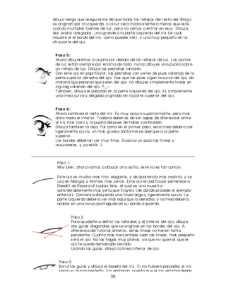 dibuj o tengo que as egur ar me de que todos los r eflej os del r es to del dibuj o
s e or iginan por la iz quier da, o la luz s er á incons is tente(a menos que es té
us ando multiples fuentes de luz , per o no vamos a entr ar en es o). Dibuj a
dos ovalos alar gados : uno gr ande a la par te iz quier da del ir is (el cual
r ecubr e el el bor de del ir is , como puedes ver ), y una muy pequeño en la
otr a par te del oj o.


 P as o 5 :
 Ahor a dibuj ar emos la pupila por debaj o de los r eflej os de luz . Los puntos
 de luz es tan s iempr e por encima de todo; nunca dibuj es una pupila s obr e
 un r eflej o de luz . Dibuj a las pes tañas tambien.
 Con es te oj o en papr ticular , las pes tañas s on s er ies de puas s aliendo de la
 par te s uper ior der echa del oj o. Haz que las púas s igan la cur ve del oj o, de
 maner a que par ez ca que s alen del oj o; no dibuj es s implemente lineas en
 z ig- z ag s aliendo del oj o. ^ _ ~
 T ambien, dibuj a el par pado en la par te iz quier da del oj o. Es s implemente
 una linea cur va y delgada or iginada en la par te s uper ior del oj o.


 P as o 6 :
 Ahor a s ombr ea el r es to del ir is . Es muy os cur o s uper ior mente, per o mas
 clar o hacia el infer ior . T odavia deber ias de s er capaz de difer enciar entr e
 el ir is mas clar o y la pupila des pues de haber s ombr eado.
 Dibuj a tambien la cej a. T al como en el pr imer pas o, es ta linea deber ia s er
 liger amente cur va, un mas gr ues a confor me s e acer que a la par te
 s uper ior .
 Los bor des deber ian s er muy finos . S uaviz a un poco las lineas y
 os cur ecelas , y ya es tá! : )



  Pas o 1:
  Muy bien, ahor a vamos a dibuj ar otr o es tilo, es te no es tan común.

  Es te oj o es mucho mas fino, elegante, y de apar iencia mas r ealis ta, y s e
  us a en Mangas y Animes mas s er ios . Es te oj o en par ticular per tenece a
  Deedlit de Recor d of Lodos s War , el cual es una mues tr a
  cons ider ablemente mas s er ia que S layer s (de donde pr ocede el ej emplo
  anter ior ). Comienz a dibuj ando una linea lar ga y liger amente cur va. La
  par te iz quier da deber ia s er mas baj a que la der echa, y la linea deber ia
  acabar en una cur va puntiaguda en s u bor de iz quier do.


          Pas o 2:
          Par a ayudar te a definir los later ales y el infer ior del oj o, dibuj a
          dos guias diagonales que s e or iginan en los bor des del oj o. A
          difer encia del tutor ial anter ior , es tas lineas no tienen tanta
          pendiente; Cuanto mas hor iz ontales s ean las lineas , mas pequeño
          s er á el oj o. No las hagas muy planas , ya que no quer r as que el
          oj o te quede demas iado cer r ado.
          Us ando las guias , dibuj a la linea infer ior de oj o.


   Pas o 3:
   B or r a las guias y dibuj a el boceto del ir is . S i no hubier a par pados el ir is
   s er ia un cir culo per fecto. S in embar go, pues to que el ir is es ta bor deado
   por los par pados , la par te s uper ior e infer ior del ir is s e ocultar a de
                                      50
   nues tr a vis ta. El ir is no deber ia s er tan pequeño como par a poder ver lo
   enter o (a menos que quis ier as tr as nmitir cier tas emociones como
   enfado o s or pr es a, per o es to s e cubr e en otr a s eccion).
 