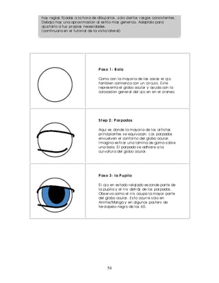 hay r eglas fij adas a la hor a de dibuj ar los ..s olo cier tos r as gos cons is tentes .
Debaj o hay una apr ox imacion al es tilo mas gener ico. Adaptalo par a
aj us tar lo a tus pr opias neces idades .
(continuar a en el tutor ial de la vis ta later al)




                                      P as o 1 : B ola

                                      Como con la mayor ia de las cos as el oj o
                                      tambien comienz a con un cir culo. Es te
                                      r epr es enta el globo ocular y ayuda con la
                                      colocacion gener al del oj o en en el cr aneo.




                                      S t ep 2 : P ar pados

                                      Aqui es donde la mayor ia de los ar tis tas
                                      pr incipiantes s e equivocan. Los par pados
                                      envuelven el contor no del globo ocular .
                                      I magina es tir ar una lamina de goma s obr e
                                      una bola. El par pado s e adhier e a la
                                      cur vatur a del globo ocular .




                                      P as o 3 : la P u pila

                                      El oj o en es tado r elaj ado es conde par te de
                                      la pupila y el ir is detr ás de los par pados .
                                      Obs er va como el ir is ocupa la mayor par te
                                      del globo ocular . Es to ocur r e s olo en
                                      Anime/Manga y en algunos pos ter s de
                                      ter ciopelo negr o de los 60.




                                            54
 