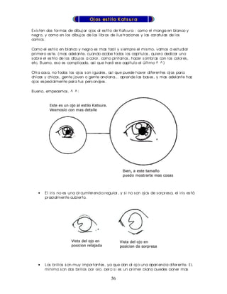 Oj os es t ilo K at s u r a

Ex is ten dos for mas de dibuj ar oj os al es tilo de K ats ur a : como el manga en blanco y
negr o, y como en los dibuj os de los libr os de ilus tr aciones y las car atulas de los
comics .

Como el es tilo en blanco y negr o es mas facil y s iempr e el mis mo, vamos a es tudiar
pr imer o es te. (mas adelante, cuando acabe todos los capitulos , quier o dedicar uno
s obr e el es tilo de los dibuj os a color , como pintar los , hacer s ombr as con los color es ,
etc. B ueno, es o es complicado, as i que har é es e capitulo el último ^ ^ )

Otr a cos a, no todos los oj os s on iguales , as i que puede haver difer entes oj os par a
chicas y chicos , gente j oven o gente anciana... apr ende las bas es , y mas adelante haz
oj os es pecialmente par a tus per s onaj es .

B ueno, empecemos . ^ ^ :




    •   El ir is no es una cir cumfer encia r egular , y s i no s on oj os de s or pr es a, el ir is es tá
        pr acialmente cubier to.




    •   Los br illos s on muy impor tantes , ya que dan al oj o una apar iencia difer ente. EL
        minimo s on dos br illos por oj o, per o s i es un pr imer plano puedes poner mas
        detalles .
                                                   56
 