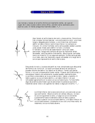 N ar iz y B oca




Las nar ices y bocas en el es tilo Anime s on bas tante r ectas , as i que en
lugar de ir pas o a pas o s obr e var ios etilos , pondr é var ios ej emplos par a
que los us es . S i tienes pr eguntas haz melo s aber . ^ _ ^




                     Aqui teneis el es tilo bas ico de nar iz y boca anime. Cons is te en
                     tr es s imples for mas bas icas : una cuña par a la nar iz , una linea
                     lar ga y delgada par a la boca, y una linea mas cor ta par a
                     definir el labio infer ior (es ta linea infer ior no s iempr e s e
                     incluye). En vis tas fr ontales como es ta puedes acabar us ando
                     unas pocas lineas par a definir la nar iz y la boca.
                     El tamaño y la for ma de cada faccion var ía con cada
                     per s onaj e. As egur ate s iempr e de que las facciones es ten
                     alineadas ; par a ayudar te a alinear las , dibuj a guias ver ticales
                     como s e mues tr a. En el s egundo ej emplo, la car a es ta gir ada
                     a un lado, per o las facciones s iguen alineadas a lo lar go de la
                     cur va que r epr es enta el centr o de la car a.



          Dibuj ando la nar iz y la boca de per fil es mas complicado que dibuj ar las
          de fr ente o en vis ta 3/4. La r az on pr incipal de es to es por que no
          puedes libr ar te de definir los labios en el dibuj o. T ienes que dar les
          for ma, y no us ar s implemente lineas r ectas . A pes ar de la dificultad, s i
          cons eigues hacer lo cor r ectamente, puede quedar r ealmente bien.
          Lo pr imer o a cons ider ar es la cur va de la nar iz , labios y bar billa. El
          labio s uper ior s e cur va hacia dentr o, y el labio infer ior ( el cual
          r etr ocede liger amente en la car a) s e cur va hacia fuer a. T e har a falta
          algo de pr actica par a hacer que el per s onaj e no par ez ca que es ta
          haciendo car as r ar as o ar r ugando los labios o algo por el es tilo. ^ _ ~




                        La mitad infer ior de la car a cons is te en una s er ie de cur vas
                        que contr as tan. Obs er va como en ambos dibuj os , la nar iz
                        s e cur va s iguiendo la car a, y luego s e cur va volviendo
                        s uavemente hacia la der echa s obr e el labio s uper ior .
                        El Labio s uper ior s e cur va hacia dentr o, y el labio infer ior s e
                        cur va hacia afuer a. La bar billa no es s olo una linea r ecta; es
                        r edonda y s e cur va hacia afuer a.




                                         61
 