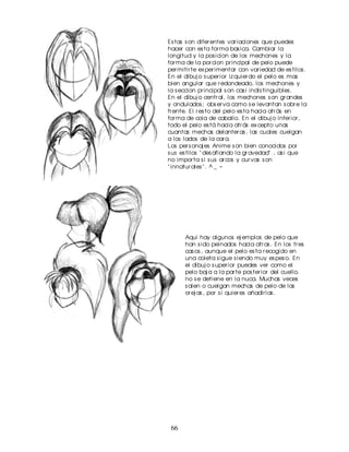 Es tas s on difer entes var iaciones que puedes
hacer con es ta for ma bas ica. Cambiar la
longitud y la pos icion de los mechones y la
for ma de la por cion pr incipal de pelo puede
per mitir te ex per imentar con var iedad de es tilos .
En el dibuj o s uper ior iz quier do el pelo es mas
bien angular que r edondeado, los mechones y
la s eccion pr incipal s on cas i indis tinguibles .
En el dibuj o centr al, los mechones s on gr andes
y ondulados ; obs er va como s e levantan s obr e la
fr ente. El r es to del pelo es ta hacia atr ás en
for ma de cola de caballo. En el dibuj o infer ior ,
todo el pelo es tá hacia atr ás ex cepto unas
cuantas mechas delanter as , las cuales cuelgan
a los lados de la car a.
Los per s onaj es Anime s on bien conocidos por
s us es tilos " des afiando la gr avedad" , as i que
no impor ta s i s us ar cos y cur vas s on
" innatur ales " . ^ _ ~




      Aqui hay algunos ej emplos de pelo que
      han s ido peinados hacia atr as . En los tr es
      cas os , aunque el pelo es ta r ecogido en
      una coleta s igue s iendo muy es pes o. En
      el dibuj o s uper ior puedes ver como el
      pelo baj a a la par te pos ter ior del cuello.
      no s e detiene en la nuca. Muchas veces
      s alen o cuelgan mechas de pelo de las
      or ej as , por s i quier es añadir las .




 66
 