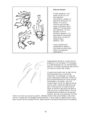 P elo en Accion :

                                                            El pelo puede s er una
                                                            s eñal vis ual muy util
                                                            par a des cr ibir
                                                            movimiento y añadir un
                                                            elemento dinamico a tu
                                                            dibuj o. El tr uco es
                                                            mos tr ar como el pelo
                                                            s igue la dir eccion de la
                                                            cabez a. S i el per s onaj e
                                                            es ta callendo...el fluj o
                                                            del pelo va en la
                                                            dir eccion opues ta. S i el
                                                            per s onaj e es empuj ado
                                                            hacia atr as , el pelo s e
                                                            dis par a hacia
                                                            delante...ves ?

                                                            (nota: per dona por
                                                            calidad de los dibuj os ...
                                                            s olo quer ia us ar los par a
                                                            hacer una pequeña
                                                            ex plicacion )




                                                    Dependiendo del es tilo, el pelo Anime
                                                    puede s er muy complej o. S in embar go,
                                                    s i lo des compones en s us componentes
                                                    bás icos , el pr oces o de dibuj ar pelo Anime
                                                    s e vuelve un poco más s imple.

                                                   Al igual que el pelo r eal, el pelo Anime
                                                   es tá compues to por multitud de
                                                   mechones . S in embar go, en lugar de
                                                   pintar cada hebr a individual, el pelo s e
                                                   pinta fr ecuentemente en var ios gr upos
                                                   clas ificados y for mados , como s e
                                                   mues tr a aquí. Es tas s on algunas de las
                                                   for mas más s imples de cada es tilo de
                                                   pelo. Fíj ate que en la mayor ía de los
                                                   cas os el contor no del gr upo de pelo es
                                                   más cur vo en s u par te infer ior . Es to es
                                                   es pecialmente evidente en el ej emplo
                                                   s uper ior de más a la iz quier da; la línea
infer ior es más cur va que la s uper ior , dándole al pelo más pr ofundidad y más es tilo
Anime. A veces es to s e ex ager a ex ces ivamente, y otr as veces es apenas obvio, per o
par a muchos es tilos de pelo Anime, cada mechón individual tendr á es ta for ma bás ica.




                                               70
 
