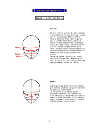 P er s on aj es E s pecif icos


CL OU D ( F F 8 ) VI S T A F R ON T AL




                    P as o 1 :

                    En es te tutor ial, os mos tr ar é como dibuj ar
                    a Cloud de Final Fantas y. Por favor , s abed
                    que me ha r es ultado dificil encontr ar
                    dibuj os decentes de es te per s onaj e, as i
                    que la vis ta fr ontal hubier a podido s er
                    mej or s i hubier a encontr ado un ej emplo
                    mej or . De todas for mas , comienz a con un
                    cir culo, y añade la par te infer ior de la
                    car a. La mitad infer ior debe s er gr ande; la
                    dis tancia des de el cir culo has ta la bar billa
                    deber ia s er mas o menos el r adio del
                    cir culo.
                    Divide las for mas con las guias : cuatr o
                    guias hor iz ontales par a r epr es entar los
                    oj os , la nar iz y la boca, y una guia ver tical
                    par a ayudar te a alinear los r as gos .




                   P as o 2 :

                   Us a las guias par a dibuj ar la for ma de los
                   oj os , la nar iz y la boca. As egur ate de hacer
                   los oj os muy r edondeados .
                   Las nar ices en es tos dibuj os es tan
                   definidas unicamente por s ombr as ; no
                   es tan dibuj adas dir ectamente. Por lo tanto,
                   todo lo que ves de la nar iz es un tr iangulo
                   lar go y delgado que r epr es enta la s ombr a
                   que cr ea la nar iz s obr e la car a.




                 94
 