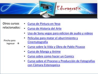 Otros cursos
relacionados:
Pincha para
Ingresar 
• Curso de Pintura en Yeso
• Curso de Historia del Arte
• Uso de Sony vegas para edicion de audio y videos
• Peliculas para matar el aburrimiento y
Cinematografía
• Curso sobre la Vida y Obra de Pablo Picasso
• Curso de Manga y Anime
• Curso sobre como hacer un Comics
• Curso sobre el Proceso y Producción de Fotografías
con Cámara Estenopeica
 