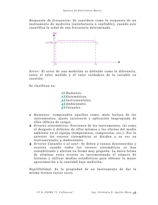 A p u n t e s d e E l e c t r ó n i c a B á s i c a
Respuesta de frecuencia: Se considera como la respuesta de un
instrumento de medición (satisfactoria ó confiable), cuando este
cuantifica la señal de una frecuencia determinada.
Error: El error de una medición es definido como la diferencia,
entre el valor medido y el valor verdadero de la variable en
cuestión.
Se clasifican en:
1) Humanos.
2) Sistemáticos.
3) Instrumentales.
4) Ambientales.
5) Casuales.
1 Humanos: comprenden aquellos como: mala lectura de los
instrumentos, ajuste incorrecto y aplicación inapropiada de
ellos (Efecto de carga).
2 Errores sistemáticos: Provienen de los instrumentos, tal como
el desgaste ó defectos de ellos mismos y los efectos del medio
ambiente en el equipo (temperatura, compresión, etc.). Por lo
anterior los errores sistemáticos se dividen a su vez en
Instrumentales y Ambientales.
3 Errores Casuales o al azar: Se deben a causas desconocidas y
ocurren cuando todos los errores sistemáticos se han
contabilizado y afectan en forma muy pequeña. La única forma
de eliminar estos errores es incrementando el número de
lecturas y utilizar medios estadísticos para obtener la mejor
aproximación a la cantidad bajo medición.
Repitibilidad: Es la propiedad de un Instrumento de dar la
misma lectura varias veces.
I . P . N . E S I M E “ U . C u l h u a c a n ” I n g . C e l e d o n i o E . A g u i l a r M e z a
- -
18
 