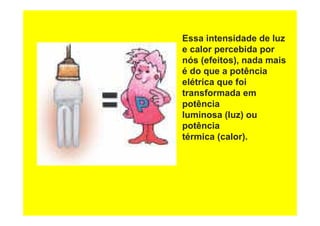 Essa intensidade de luz
e calor percebida por
nós (efeitos), nada mais
é do que a potência
elétrica que foi
transformada em
potência
luminosa (luz) ou
potência
térmica (calor).
 
