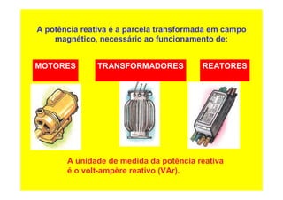 A potência reativa é a parcela transformada em campo
magnético, necessário ao funcionamento de:
A unidade de medida da potência reativa
é o volt-ampère reativo (VAr).
MOTORES TRANSFORMADORES REATORES
 