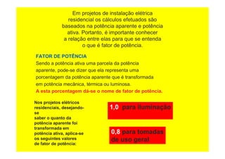 Em projetos de instalação elétrica
residencial os cálculos efetuados são
baseados na potência aparente e potência
ativa. Portanto, é importante conhecer
a relação entre elas para que se entenda
o que é fator de potência.
FATOR DE POTÊNCIA
Sendo a potência ativa uma parcela da potência
aparente, pode-se dizer que ela representa uma
porcentagem da potência aparente que é transformada
em potência mecânica, térmica ou luminosa.
A esta porcentagem dá-se o nome de fator de potência.
Nos projetos elétricos
residenciais, desejando-
se
saber o quanto da
potência aparente foi
transformada em
potência ativa, aplica-se
os seguintes valores
de fator de potência:
1,0 para iluminação
0,8 para tomadas
de uso geral
 