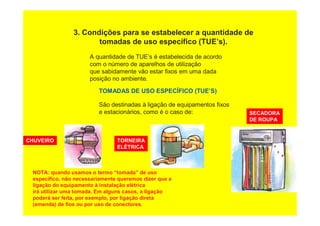 3. Condições para se estabelecer a quantidade de
tomadas de uso específico (TUE’s).
A quantidade de TUE’s é estabelecida de acordo
com o número de aparelhos de utilização
que sabidamente vão estar fixos em uma dada
posição no ambiente.
TOMADAS DE USO ESPECÍFICO (TUE’S)
São destinadas à ligação de equipamentos fixos
e estacionários, como é o caso de:
CHUVEIRO TORNEIRA
ELÉTRICA
SECADORA
DE ROUPA
NOTA: quando usamos o termo “tomada” de uso
específico, não necessariamente queremos dizer que a
ligação do equipamento à instalação elétrica
irá utilizar uma tomada. Em alguns casos, a ligação
poderá ser feita, por exemplo, por ligação direta
(emenda) de fios ou por uso de conectores.
 