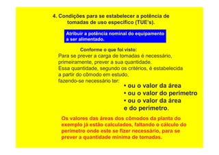 4. Condições para se estabelecer a potência de
tomadas de uso específico (TUE’s).
Atribuir a potência nominal do equipamento
a ser alimentado.
Conforme o que foi visto:
Para se prever a carga de tomadas é necessário,
primeiramente, prever a sua quantidade.
Essa quantidade, segundo os critérios, é estabelecida
a partir do cômodo em estudo,
fazendo-se necessário ter:
• ou o valor da área
• ou o valor do perímetro
• ou o valor da área
e do perímetro.
Os valores das áreas dos cômodos da planta do
exemplo já estão calculados, faltando o cálculo do
perímetro onde este se fizer necessário, para se
prever a quantidade mínima de tomadas.
 