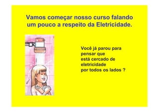 Vamos começar nosso curso falando
um pouco a respeito da Eletricidade.
Você já parou para
pensar que
está cercado de
eletricidade
por todos os lados ?
 