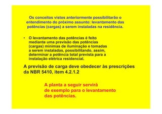 Os conceitos vistos anteriormente possibilitarão o
entendimento do próximo assunto: levantamento das
potências (cargas) a serem instaladas na residência.
• O levantamento das potências é feito
mediante uma previsão das potências
(cargas) mínimas de iluminação e tomadas
a serem instaladas, possibilitando, assim,
determinar a potência total prevista para a
instalação elétrica residencial.
A previsão de carga deve obedecer às prescrições
da NBR 5410, item 4.2.1.2
A planta a seguir servirá
de exemplo para o levantamento
das potências.
 