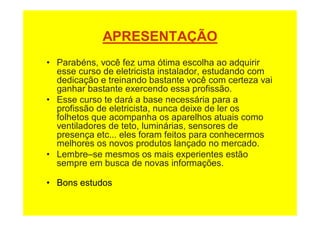 APRESENTAÇÃO
• Parabéns, você fez uma ótima escolha ao adquirir
esse curso de eletricista instalador, estudando com
dedicação e treinando bastante você com certeza vai
ganhar bastante exercendo essa profissão.
• Esse curso te dará a base necessária para a
profissão de eletricista, nunca deixe de ler os
folhetos que acompanha os aparelhos atuais como
ventiladores de teto, luminárias, sensores de
presença etc... eles foram feitos para conhecermos
melhores os novos produtos lançado no mercado.
• Lembre–se mesmos os mais experientes estão
sempre em busca de novas informações.
• Bons estudos
 