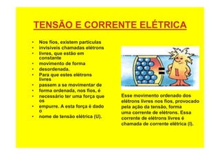 TENSÃO E CORRENTE ELÉTRICA
• Nos fios, existem partículas
• invisíveis chamadas elétrons
• livres, que estão em
constante
• movimento de forma
• desordenada.
• Para que estes elétrons
livres
• passem a se movimentar de
• forma ordenada, nos fios, é
• necessário ter uma força que
os
• empurre. A esta força é dado
o
• nome de tensão elétrica (U).
Esse movimento ordenado dos
elétrons livres nos fios, provocado
pela ação da tensão, forma
uma corrente de elétrons. Essa
corrente de elétrons livres é
chamada de corrente elétrica (I).
 