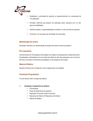 Estabelecer a prioridade do requisito no desenvolvimento ou manutenção de
                uma aplicação;

                Perceber melhorias que possam ser aplicadas sobre requisitos com um alto
                grau de instabilidade;

                Identificar papéis e responsabilidades envolvidos no ciclo de vida de requisitos;


                Conhecer um processo de elicitação de requisitos.




Metodologia de ensino

Exposição interativa com apresentação de estudos de casos e exercícios práticos.


Pré requesitos

Conhecimentos de Tecnologia de Informação com ênfase em planejamento e desenvolvimento
de aplicações, familiaridade com as funções da cadeia de valor das empresas e com os termos
técnicos e conceitos normalmente empregados na tecnologia da informação.


Material Didático

Apostila fornecida com os slides do curso e espaço para as anotações



Conteúdo Programático

O curso deverá cobrir os seguintes tópicos:




1.     Introdução à engenharia de software
               Conceituação
               Fases da engenharia de requisitos
               Requisitos Funcionais e Não Funcionais
               Requisitos de Sistema X Requisitos de Software
               Regras de Negócio




                             www.grupotreinar.com.br
 