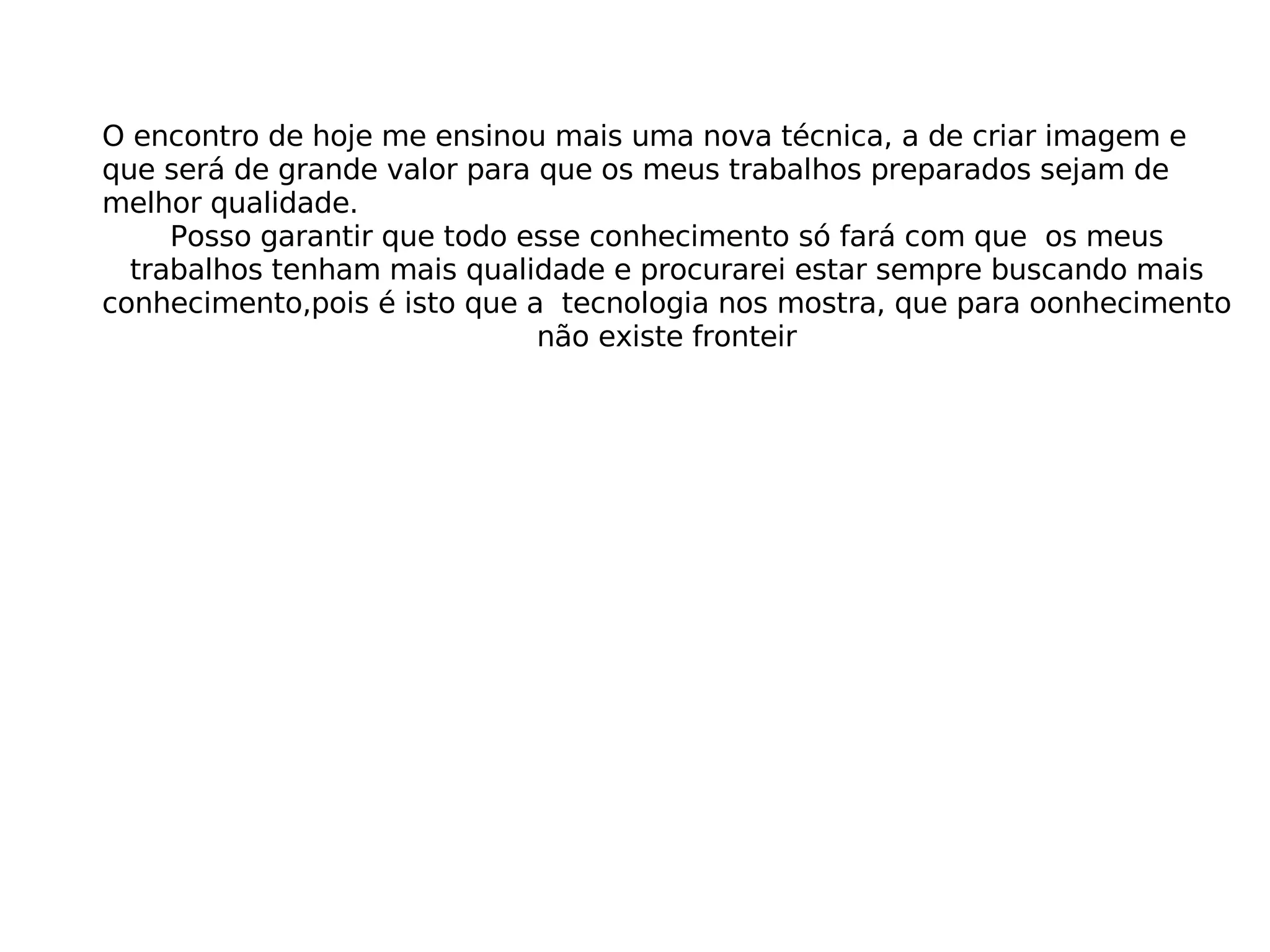 O encontro de hoje me ensinou mais uma nova técnica, a de criar imagem e que será de grande valor para que os meus trabalhos preparados sejam de melhor qualidade. Posso garantir que todo esse conhecimento só fará com que os meus trabalhos tenham mais qualidade e procurarei estar sempre buscando mais conhecimento,pois é isto que a tecnologia nos mostra, que para oonhecimento não existe fronteir