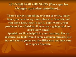 SPANISH FOR GRINGOS (Para que los Gringos aprendan castellano)… There's always something to learn or to try, many times you need to say some phrase in Spanish, but you don't know how to say it, don't worry, your problems have finished, if your are a gringo and you don't know speak Spanish, we'll be helpful in your learning. For an instance, we took from it some common phrases, just try and you're gonna see the difference and how easy is to speak Spanish. 