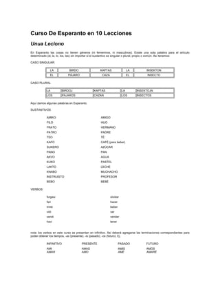 Curso De Esperanto en 10 Lecciones
Unua Leciono
En Esperanto las cosas no tienen géneros (ni femeninos, ni masculinos). Existe una sola palabra para el artículo
determinado (el, la, lo, los, las) sin importar si el sustantivo es singular o plural, propio o común. Así tenemos:
CASO SINGULAR:
LA BIRDO KAPTAS LA INSEKTON
EL PÁJARO CAZA EL INSECTO
CASO PLURAL
LA BIRDOJ KAPTAS LA INSEKTOJN
LOS PÁJAROS CAZAN LOS INSECTOS
Aquí damos algunas palabras en Esperanto.
SUSTANTIVOS
AMIKO AMIGO
FILO HIJO
FRATO HERMANO
PATRO PADRE
TEO TÉ
KAFO CAFÉ (para beber)
SUKERO AZÚCAR
PANO PAN
AKVO AGUA
KUKO PASTEL
LAKTO LECHE
KNABO MUCHACHO
INSTRUISTO PROFESOR
BEBO BEBÉ
VERBOS
forgesi olvidar
fari hacer
trinki beber
vidi ver
vendi vender
havi tener
nota: los verbos en este curso se presentan en infinitivo. Así deberá agregarse las terminaciones correspondientes para
poder obtener los tiempos, -as (presente), -is (pasado), -os (futuro). Ej.
INFINITIVO PRESENTE PASADO FUTURO
AMI
AMAR
AMAS
AMO
AMIS
AMÉ
AMOS
AMARÉ
 