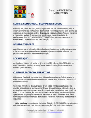 Curso de FACEBOOK
MARKETING NA PRÁTICA

SOBRE A COMSCHOOL / ECOMMERCE SCHOOL
Fundada em junho de 2007, com o objetivo de ser um centro voltado para o
desenvolvimento de profissionais de Internet, reunindo parcerias com escolas de
excelência e importantes centros de pesquisa e documentação focados no varejo
e nas mídias sociais. A única escola brasileira de marketing digital de
performance. Em 2013 a ECOMMERCE SCHOOL lançou uma nova marca, a
COMSCHOOL, especializada em comunicação 3.0.

MISSÃO E VALORES
Acreditamos que a Internet está mudando profundamente a vida das pessoas e
a forma como as empresas fazem negócios. Queremos ajudar a formar os
profissionais que farão parte dessa revolução.

LOCALIZAÇÃO
Av. Paulista, 2006 – 18º andar – SP – 01310-926 – Fone: (11) 3284-8831 ou
(11) 3284-8821. Próximo às estações de metrô Consolação (linha verde) e
Paulista (linha amarela).

CURSO DE FACEBOOK MARKETING NA PRÁTICA
O Curso de Facebook Marketing tem 8 Horas Presenciais ou Online ao vivo e
mais 4 horas de Material Complementar na sala de aula virtual da ComSchool /
Ecommerce School
Com milhões de usuários no Brasil e mais de um bilhão espalhados pelo mundo,
o Facebook se tornou um fenômeno de audiência na internet e tem se mostrado
como um poderoso canal de comunicação e marketing para negócios. Com 12
horas de duração, o curso de Facebook Marketing tem como objetivo apresentar
e os principais recursos e ferramentas dessa poderosa rede social.
Entre os principais diferenciais do Curso de Facebook Marketing, destacamos os
seguintes:

ComSchool – Av. Paulista, 2006 – 18º Andar – (11) 3284-8831
contato@comschool.com.br – www.comschool.com.br

 