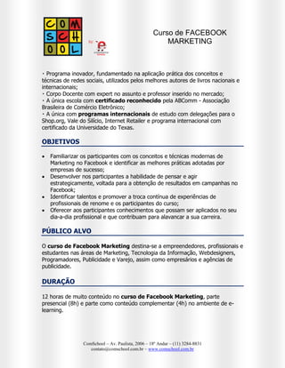 Curso de FACEBOOK
MARKETING NA PRÁTICA







Líder nacional no ensino de Marketing Digital – A COMSCHOOL é a
primeira e única escola no Brasil com foco em comunicação 3.0 e
performance digital;
Programa inovador, fundamentado na aplicação prática dos conceitos e
técnicas de redes sociais, utilizados pelos melhores autores de livros
nacionais e internacionais;
Corpo Docente com expert no assunto e professor inserido no mercado;
A única escola com certificado reconhecido pela ABComm - Associação
Brasileira de Comércio Eletrônico;
A única com programas internacionais de estudo com delegações para
o Shop.org, Vale do Silício, Internet Retailer e programa internacional com
certificado da Universidade do Texas.

OBJETIVOS





Familiarizar os participantes com os conceitos e técnicas modernas de
Marketing no Facebook e identificar as melhores práticas adotadas por
empresas de sucesso;
Desenvolver nos participantes a habilidade de pensar e agir
estrategicamente, voltada para a obtenção de resultados em campanhas no
Facebook;
Identificar talentos e promover a troca contínua de experiências de
profissionais de renome e os participantes do curso;
Oferecer aos participantes conhecimentos que possam ser aplicados no seu
dia-a-dia profissional e que contribuam para alavancar a sua carreira.

PÚBLICO ALVO
O curso de Facebook Marketing na Prática destina-se a empreendedores,
profissionais e estudantes nas áreas de Marketing, Tecnologia da Informação,
Webdesigners, Programadores, Publicidade e Varejo, assim como empresários e
agências de publicidade.

DURAÇÃO
12 horas de muito conteúdo no curso de Facebook Marketing na Prática,
parte presencial (8h) e parte como conteúdo complementar (4h) no ambiente de
e-learning.
ComSchool – Av. Paulista, 2006 – 18º Andar – (11) 3284-8831
contato@comschool.com.br – www.comschool.com.br

 