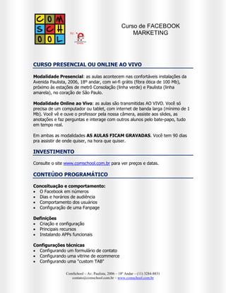 Curso de FACEBOOK
MARKETING NA PRÁTICA

CURSO PRESENCIAL OU ONLINE AO VIVO
Modalidade Presencial: as aulas acontecem nas confortáveis instalações da
Avenida Paulista, 2006, 18º andar, com wi-fi grátis (fibra ótica de 100 Mb),
próximo às estações de metrô Consolação (linha verde) e Paulista (linha
amarela), no coração de São Paulo.
Modalidade Online ao Vivo: as aulas são transmitidas AO VIVO. Você só
precisa de um computador ou tablet, com internet de banda larga (mínimo de 1
Mb). Você vê e ouve o professor pela nossa câmera, assiste aos slides, as
anotações e faz perguntas e interage com outros alunos pelo bate-papo, tudo
em tempo real.
Em ambas as modalidades AS AULAS FICAM GRAVADAS. Você tem 90 dias
pra assistir de onde quiser, na hora que quiser.

INVESTIMENTO
Consulte o site www.comschool.com.br para ver preços e datas.
CONTEÚDO PROGRAMÁTICO
Conceituação e comportamento:
 O Facebook em números
 Dias e horários de audiência
 Comportamento dos usuários
 Configuração de uma Fanpage
Definições
 Criação e configuração
 Principais recursos
Configurações técnicas
 Configurando um formulário de contato
 Configurando uma vitrine de ecommerce
 Configurando uma "custom TAB"
Promoções
 Como fazer promoções no Facebook

Integração com o Twitter
 Dicas úteis
 Estratégias
 Ferramentas relevantes
Facebook Ads
 Configuração de campanha
 Tipos de anúncio
 Métricas de resultados
 Estratégias de conteúdo
 Seleção do público e cidade
Gestão de conteúdos
 O Facebook no seu site
 Cases de destaque
 Facebook Insights

ComSchool – Av. Paulista, 2006 – 18º Andar – (11) 3284-8831
contato@comschool.com.br – www.comschool.com.br

 