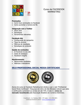 Curso de FACEBOOK
MARKETING NA PRÁTICA



Como aumentar o número de fãs

Mão na Massa - PRATICO
 Como criar uma fan-page
 Como promover posts
 Como criar anúncios
 Entendo o Facebook Insights



Monitoramento
 Mensurando resultados
 Métricas e indicadores

ATENÇÃO: Para acompanhar as aulas práticas, é necessário trazer um
notebook.

SELO PROFISSIONAL SOCIAL MEDIA CERTIFICADO

Alunos do curso de Facebook Marketing na Prática tem direito a usar o selo silver
“Profissional Social Media Certificado”. Pesquisas da e-bit e do Site Blindado
indicam que selos e certificações aumentam as vendas em até 73%. O selo é o
único no mercado reconhecido pela Associação Brasileira de Comércio
Eletrônico.

CERTIFICADOS
Assinados e reconhecidos pela COMSCHOOL e ABComm (Associação Brasileira de
Comércio Eletrônico).

MATRICULAS




Por email: contato@comschool.com.br
Por telefone: (11) 3284-8831
Pelo site: www.comschool.com.br

ComSchool – Av. Paulista, 2006 – 18º Andar – (11) 3284-8831
contato@comschool.com.br – www.comschool.com.br

 