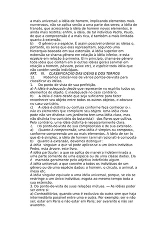 a mais universal; a idéia de homem, implicando elementos mais
numerosos, não se aplica senão a uma parte dos seres; a idéia de
francês, que acrescenta à idéia de homem novos elementos, é
ainda mais restrita; enfim, a idéia, de tal indivíduo Pedro, Paulo,
de que a compreensão é a mais rica, é também a mais limitada
quanto à extensão.
b) O gênero e a espécie. É assim possível ordenar as idéias o,
portanto, os seres que elas representam, segundo uma
hierarquia baseada em sua extensão. A idéia superior em
extensão se chama gênero em relação à idéia inferior, e esta
espécie em relação à primeira. E!m princípio, chama-se gênero
toda idéia que contém em si outras idéias gerais (animal em
relação a homem, pássaro, peixe etc), e espécie toda idéia que
não contém senão indivíduos.
ART. III. CLASSIFICAÇÃO DAS IDÉIAS Ε DOS TERMOS
12. Podemos colocar-nos de vários pontos-de-vista para
classificar as idéias.
1. Do ponto-de-vista de sua perfeição.
a) A idéia é adequada desde que represente no espírito todos os
elementos do objeto. É inadequada no caso contrário.
b) A idéia é clara desde que seja suficiente para fazer
reconhecer seu objeto entre todos os outros objetos, e obscura
no caso contrário.
c) A idéia é distinta ou confusa conforme faça conhecer οι ι
não os elementos que compõem seu objeto. Uma idéia clara
pode não ser distinta: um jardineiro tem uma idéia clara, mas
não distinta (no contrário do botanista) das flores que cultiva.
Pelo contrário, uma idéia distinta é necessariamente clara.
2. Do ponto-de-vista de sua compreensão e de sua extensão.
a) Quanto à compreensão, uma idéia é simples ou composta,
conforme compreenda um ou mais elementos. A ideia de ser (o
que é) é simples; a idéia de homem (animal racional) é composta
b) Quanto à extensão, devemos distinguir :
A idéia singular: a que só pode aplicar-se a um único indivíduo
Pedro, esta árvore, este livro.
A idéia particular: a que se aplica de maneira indeterminada a
uma parte somente de uma espécie ou de uma classe dadas. Ela
é marcada geralmente pelo adjetivo indefinido algum.
A idéia universal: a que convém a todos os indivíduos de um
gênero ou de uma espécie dados: o homem, o círculo, o animal, a
mesa etc.
A idéia singular equivale a uma idéia universal, porque, se ela se
restringe a um único indivíduo, esgota ao mesmo tempo toda a
sua extensão.
3. Do ponto-de-vista de suas relações mútuas. — As idéias poder
ser entre si:
a) Contraditórias, quando uma é exclusiva da outra sem que haja
intermediário possível entre uma e outra. Por exemplo: ser e não
ser; estar em Paris e não estar em Paris; ser avarento e não ser
avarento.
 