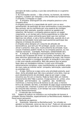 princípio de toda a justiça, o juiz das consciências e o supremo
desejável.
3. As inclinações sociais. — São a forma, no homem, do instinto
gregário, e podem ser reduzidas a três tendências fundamentais:
a simpatia, a imitação e o jogo.
a) A simpatia. Distinguem-se uma simpatia passiva e uma
simpatia ativa.
A simpatia passiva é a capacidade de sentir com os seus
semelhantes, de participar de seus sentimentos e suas emoções.
Nos animais, ela se manifesta por uma espécie de contágio
emocional (por exemplo, quando o pânico se apodera do
rebanho). No homem, a simpatia passiva exerce um papel
importante, a um tempo sob a forma espontânea (a visão das
lágrimas é por vezes suficiente para fazer que nos venham
lágrimas nos olhos), e sob a forma deliberada, quando ela é um
produto da atividade moral pela qual queremos participar das
alegrias e tristezas do próximo.
A simpatia ativa designa um conjunto de atitudes de
benevolência, que tem por fim proteger, ajudar, socorrer ou
aliviar o próximo. Está, pois, muito próxima da amizade. Suas
causas imediatas podem residir ou na simpatia passiva, ou nos
motivos racionais (caridade, filantropia, solidariedade etc).
b) A imitação. A imitação é exclusivamente humana. Os
animais são incapazes de imitar: os cavalos, tomados de pânico
pelo relinchar apavorado de um congênere da tropa, não imitam
a este, mas sofrem o contágio do pavor. A imitação é uma cópia
e não uma reação automática. Mas não parece que se possa
fazer dela um verdadeiro instinto: é mais uma inclinação
extremamente complexa, cujas manifestações se prendem antes
de mais nada ao instinto social (simpatia, admiração, submissão
ou prestígio etc).
c) O jogo. Define-se o jogo como uma atividade gratuita, quer
dizer, tema atividade que não visa a produzir uma obra, mas ao
puro desdobramento da atividade. Joga-se por jogar: o jogo
encontra seu fim em si mesmo. Pode-se fazer dele um instinto
propriamente dito? Não o parece. O jogo parece ser, antes, uma
atividade pré-formadora ou supletiva das tendências
instintivas: a menina brinca de boneca ou de casa; o menino
brinca de soldado. De fato, a atividade do jogo segue exatamente
a evolução dos. instintos e parece ser uma inclinação que deriva
do conjunto dos instintos, a um tempo nas suas manifestações e
no seu desenvolvimento.
C. A redução das inclinações.
123 Podem-se reduzir os instintos e as inclinações do homem à
unidade? Muitos filósofos, especialmente La Rochefoucauld, Hobbes e
Freud assim pensaram.
1. Redução ao egoísmo.
a) Exposição. Segundo La Rochefoucauld, "as virtudes se
perdem no interesse, como os rios no mar". Tudo em nós procede
do amor-próprio, quer dizer, do amor de si mesmo e de todas as,
 