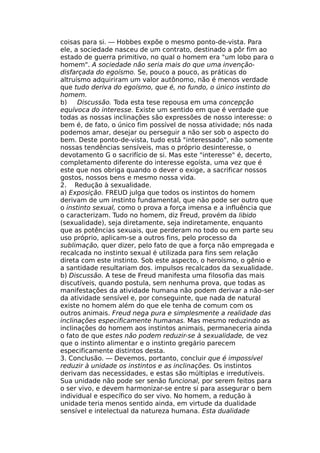 coisas para si. — Hobbes expõe o mesmo ponto-de-vista. Para
ele, a sociedade nasceu de um contrato, destinado a pôr fim ao
estado de guerra primitivo, no qual o homem era "um lobo para o
homem". A sociedade não seria mais do que uma invenção-
disfarçada do egoísmo. Se, pouco a pouco, as práticas do
altruísmo adquiriram um valor autônomo, não é menos verdade
que tudo deriva do egoísmo, que é, no fundo, o único instinto do
homem.
b) Discussão. Toda esta tese repousa em uma concepção
equívoca do interesse. Existe um sentido em que é verdade que
todas as nossas inclinações são expressões de nosso interesse: o
bem é, de fato, o único fim possível de nossa atividade; nós nada
podemos amar, desejar ou perseguir a não ser sob o aspecto do
bem. Deste ponto-de-vista, tudo está "interessado", não somente
nossas tendências sensíveis, mas o próprio desinteresse, o
devotamento G o sacrifício de si. Mas este "interesse" é, decerto,
completamento diferente do interesse egoísta, uma vez que é
este que nos obriga quando o dever o exige, a sacrificar nossos
gostos, nossos bens e mesmo nossa vida.
2. Redução à sexualidade.
a) Exposição. FREUD julga que todos os instintos do homem
derivam de um instinto fundamental, que nāo pode ser outro que
o instinto sexual, como o prova a força imensa e a influência que
o caracterizam. Tudo no homem, diz Freud, provém da libido
(sexualidade), seja diretamente, seja indiretamente, enquanto
que as potências sexuais, que perderam no todo ou em parte seu
uso próprio, aplicam-se a outros fins, pelo processo da
sublimação, quer dizer, pelo fato de que a força não empregada e
recalcada no instinto sexual é utilizada para fins sem relação
direta com este instinto. Sob este aspecto, o heroísmo, o gênio e
a santidade resultariam dos. impulsos recalcados da sexualidade.
b) Discussão. A tese de Freud manifesta uma filosofia das mais
discutíveis, quando postula, sem nenhuma prova, que todas as
manifestações da atividade humana não podem derivar a não-ser
da atividade sensível e, por conseguinte, que nada de natural
existe no homem além do que ele tenha de comum com os
outros animais. Freud nega pura e simplesmente a realidade das
inclinações especificamente humanas. Mas mesmo reduzindo as
inclinações do homem aos instintos animais, permaneceria ainda
o fato de que estes não podem reduzir-se à sexualidade, de vez
que o instinto alimentar e o instinto gregário parecem
especificamente distintos desta.
3. Conclusão. — Devemos, portanto, concluir que é impossível
reduzir à unidade os instintos e as inclinações. Os instintos
derivam das necessidades, e estas são múltiplas e irredutíveis.
Sua unidade não pode ser senão funcional, por serem feitos para
o ser vivo, e devem harmonizar-se entre si para assegurar o bem
individual e específico do ser vivo. No homem, a redução à
unidade teria menos sentido ainda, em virtude da dualidade
sensível e intelectual da natureza humana. Esta dualidade
 