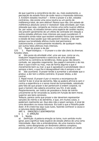 de que suprime a consciência da dor, ou, mais exatamente, a
percepção do estado físico de onde nasce a impressão dolorosa.
3. Existem estados neutros? — Entre o prazer e a dor, estados
contrários, não existe uma zona neutra ou um ponto de
indiferença total, de zero afetivo? Parece que não. Um estado de
indiferença absoluta carece ir realizável: toda atividade, por mais
relaxada que seja, comporta ao menos uma certa nuance afetiva.
Se. por vezes, os estados tomam uma espécie de caráter neutro,
isto provém geralmente de um efeito de contraste em relação a
outros estados afetivos mais intensos aos quais sucederam. É
necessário ainda notar que existem estados físicos (por exemplo
o estado de boa saúde) que não parecem neutros, a não ser
porque sua tonalidade afetiva muito real permanece
subconsciente, e continuamente recoberta, de qualquer modo,
por outros fatos afetivos mais intensos.
§ 2. Papel do prazer e da dor
125 1. Papel biológico. — O prazer e a dor são úteis às diversas
funções vitais.
a) São guias da atividade vital, uma vez que, como se viu,
traduzem respectivamente o exercício de uma atividade
conforme ou contrária às tendências. Estes guias não devem,
contudo, ser seguidos cegamente. Seu papel é somente o de nos
dizer o que é bom ou mau, mas de forma alguma o que é
moralmente bem ou mal: o que é agradável à sensibilidade não é
sempre o bem, o que lhe é desagradável não é sempre o mal.
b) São auxiliares. O prazer tende a aumentar a atividade que o
produz; a dor tem o efeito contrário. O prazer dilata, a dor
contrai.
2. Papel moral. O prazer é por si mesmo a recompensa do
mérito? A dor é sinal de demérito. Não se poderá afirmá-lo sem ir
contra a experiência e o senso moral da humanidade, sobretudo
pelo fato de que prazer e dor pertencem à ordem corporal, na
qual o homem não saberia encontrar seu fim. A dor pode,
freqüentemente, ser indício de grandeza e fonte de mérito
unicamente se for encarada ou aceita em função do bem moral,
superior aos bens sensíveis.
Todavia, parece certo que prazer e dor deveriam representar
sanções do mérito e do demérito, e que, em muitos casos, o
poderiam realmente ser. Que eles não o sejam sempre, é sinal de
uma desordem na nossa natureza. Eis tudo o que a filosofia pode
dizer. A fé cristã traz aqui suas luzes, fazendo conhecer a causa e
a natureza desta desordem.
ART. V. EMOÇÕES E SENTIMENTOS
§ 1. A EMOÇÃO
126 1. Noção.
a) Definição. A palavra emoção se toma, num sentido muito
geral, para significar toda espécie de estado afetivo de uma certa
intensidade. Aqui nós a entenderemos, de uma maneira muito
estrita, como designando um fenômeno afetivo complexo,
provocado por um choque brusco, e compreendendo um abalo
 