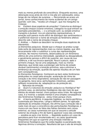 mais ou menos profundo da consciência. (Enquanto escrevo, uma
detonação ecoa atrás de mim e me põe em sobressalto; estou
longe de me refazer da surpresa. — Percorrendo ao acaso um
jornal, tomo conhecimento da morte acidental de um amigo
querido: com isto,. "recebo um choque", que me mergulha na
tristeza).
b) Existem duas espécies de emoções’! Costuma-se distinguir
a emoção-choque (coarse emotion), categoria na qual entram os
exemplos precedentes, — e a emoção sutil, ou estado emotivo
tranqüilo e durável, rico em elementos representativos. A
emoção sutil parece muito difícil de distinguir dos sentimentos e
é preferível reservar o nome de emoção ao fenômeno afetivo
descrito sob o nome de emoção-choque.
2. Análise. — Podem-se descobrir na emoção duas espécies de
elementos:
a) Elementos psíquicos. Desde que o choque se produz surge
toda sorte de representações mais ou menos ligadas, que vêm
bruscamente inibir e substituir o curso das representações
normais. No mesmo momento, desencadeia-se um fenômeno
afetivo de uma extrema intensidade, agradável ou desagradável,
e geralmente penoso e difícil de suportar, por causa de sua
violência, e de sua brusca aparição. Pouco a pouco, após o
primeiro choque, faz-se uma adaptação, mais ou menos
laboriosa, que tende seja a prolongar sob forma de estado
durável (sentimento) a emoção primitiva, seja a eliminar a
lembrança da emoção, quando ela apenas resultou de um fato
sem conseqüências.
b) Elementos fisiológicos. Conhecem-se bem estes fenômenos
produzidos no corpo pela emoção: aceleração do ritmo do
coração e do ritmo respiratório; sensação de não ter passagem
na garganta, boca seca; perturbações intestinais, palidez,
reflexos incoerentes de. adaptação ou de proteção etc.
3. Natureza da emoção.
a) Qual é a natureza da emoção: psíquica ou fisiológica? No"
primeiro caso, os elementos fisiológicos não são mais do que
efeitos do estado mental: choro porque estou triste. No segundo
caso, é o inverso: o estado mental é uma simples conseqüência
dos fenômenos fisiológicos: estou triste porque choro.
b) A teoria periférica. A segunda hipótese, ou teoria periférica,
sustentada por Descartes, Lange e William James, foi aplicada
sobretudo às emoções-choques. Ela afirma que a emoção não é
nada mais do que a consciência das perturbações fisiológicas, e
invoca em seu favor os fatos das fobias (temores sem causa
externa), os casos numerosos em que se assume a atitude
exterior da emoção a fim de fazê-la aparecer (caso das comédias,
— assobia-se para criar ânimo, — Napoleão quebra um vaso de
porcelana para ficar encolerizado etc), os casos igualmente
freqüentes em que se suprime uma emoção inibindo os
fenômenos fisiológicos que lhe estão ligados (a paralisação das
lágrimas diminui a emoção). Resultaria daí que o ato da emoção
 