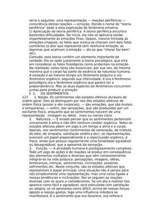 seria o seguinte: uma representação — reações periféricas —
consciência destas reações — emoção. Donde o nome de "teoria
periférica" dado a esta explicação do fenômeno emotivo.
c) Apreciação da teoria periférica. A teoria periférica encontra
bastantes dificuldades. De início, ela não se aplicaria senão
imperfeitamente às emoções finas. Depois, mesmo limitada às
emoções-choques, os fatos que invoca se chocam com dois fatos
contrários (o ator que representa sem nenhuma emoção; as
lágrimas que acalmam a emoção — diz-se que "chorar faz bem"
etc).
Contudo, esta teoria contém um elemento importante de
verdade. Ela se opõe justamente à teoria psicológica, que erra
em considerar os fatos fisiológicos como acidentais na emoção.
Na realidade, estes fatos são essenciais, por sua vez, da mesma
maneira que o corpo faz parte da essência da natureza humana.
A emoção é ao mesmo tempo um fenômeno psíquico e um
fenômeno orgânico: segundo sua intensidade, é ora o fenômeno
psicológico ora o fenômeno orgânico que parece ter a
preponderância. Mas as duas espécies de fenômenos concorrem
juntas para produzir a emoção.
§ 2. OS SENTIMENTOS
127 1. Noção. Os sentimentos são estados afetivos duráveis de
ordem geral. Eles se distinguem por isto dos estados afetivos de
ordem física (prazer e dor corporais), — das emoções, que são brutais
e temporárias, — enfim, das sensações, que são produzidas por um
excitante físico, enquanto que os sentimentos nascem de uma
representação (imagem ou idéia) mais ou menos clara.
2. Natureza. — É errado pensar que os sentimentos pertencem
unicamente à alma e não têm nenhum caráter orgânico. Todos os
estados afetivos põem em jogo a um tempo a alma e o corpo.
Apenas, nos sentimentos (sentimentos de veneração, de tristeza,
de ódio, de simpatia, satisfação estética etc), as representações
exercem um papel preponderante e a repercussão orgânico, é
fraca, ainda que possua regularmente uma tonalidade agradável
ou desagradável, que a aproxima da sensação.
3. Função. — A atividade humana é prodigiosamente complexa.
Todo um jogo de ações e de reações se produz em conseqüência
dos elementos múltiplos e diversos que vêm constantemente
integrar-se na vida psíquica: percepções, imagens, idéias,
lembranças, crenças, sentimentos, inclinações, prazeres,
sofrimentos etc. Neste conjunto, são os estados afetivos que
representam o papel principal. Uma situação não é jamais para
nós simplesmente uma representação, mas uma coisa ligada a
nossas tendências e inclinações. Daí se seguem as reações
diversas com as quais a consideramos. Se um ato a realizar nos
aparece como fácil e agradável, será executado com satisfação
ou alegria; se se apresenta como difícil, acima de nossas forças,
oposto a nossos gostos, logo uma influência inibidora se
manifestará. É o sentimento que ora favorece, ora refreia e
 