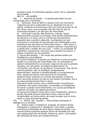 paralisa a ação. O sentimento aparece, assim, cor>o regulador
da atividade.
ART. VI. AS PAIXÕES
128 1. Natureza da paixão. — A paixão pode definir-se por
comparação com a inclinação.
a) Definição. Pode-se definir a paixão como um movimento
impetuoso da alma conduzindo-nos ou afastando-nos de um
objeto, conforme encontraremos nele uma fonte de prazer ou de
dor. Vê-se, assim, que as paixões não são mais do que as
inclinações levadas a um alto grau de intensidade.
b) Inclinação e paixão. Não devemos, contudo, reduzir
absolutamente a paixão à inclinação. Esta resulta imediatamente
da natureza, e é inata, como o instinto que ela manifesta,
enquanto que a paixão é adquirida, na proporção em que
acrescenta à inclinação de que procede uma intensidade e uma
veemência que são mais ou menos obra nossa. — Além disso, a
inclinação é permanente como a própria natureza, enquanto que
a paixão tem o caráter de uma crise. — Enfim, as inclinações se
equilibram mutuamente, enquanto que a paixão é exclusiva, e
rompe o equilíbrio em seu proveito.
2. Causas das paixões. — As causas das paixões podem ser
fisiológicas ou psicológicas.
a) Causas fisiológicas. A paixão, já o dissemos, é uma inclinação
levada a um alto grau de intensidade. Ora, as inclinações se
apóiam imediatamente na natureza. Segue-se daí que as paixões
resultam, por ama parte, do próprio temperamento. As
inclinações, sem dúvida, se equilibram mutuamente, mas não de
maneira perfeita: são, na realidade, desigualmente
desenvolvidas, segundo a hereditariedade e o temperamento
físico. Desde que demos mais exercício às inclinações
predominantes, estamos no caminho das paixões, e pode-se
dizer que estas existem em germe nas nossas inclinações, isto é,
no nosso temperamento físico e morai.
Este germe pode crescer, sob a influência das circunstâncias
exteriores, tais como a educação, os exemplos, as freqüências.
Em geral, a paixão nasce lentamente, e as causas psicológicas
intervém em todo o seu desenvolvimento.
b) Causas psicológicas. Estas são as mais importantes, porque a
paixão não pode assumir extensão e força a não ser pela
cumplicidade, ao menos tácita, de nossa vontade, que se torna
assim a causa principal da paixão.
129. 3. Efeitos das paixões. — Estes efeitos interessam à
inteligência e à vontade.
a) Efeitos sobre a inteligência. A paixão, ao mesmo tempo,
enfraquece e superexcita a inteligência. Com efeito, a paixão
centraliza as atividades da alma sobre o objeto da paixão, e ao
mesmo tempo suspende qualquer forma de atividade que não
seja exigida pelos fins da paixão. Produz-se, assim, uma espécie
de unificação da alma, por empobrecimento.
 