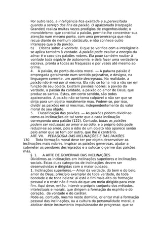 Por outro lado, a inteligência fica exaltada e superexcitada
quando a serviço dos fins da paixão. O apaixonado (Harpagão
Grandet) realiza muitas vezes prodígios de engenhosidade; o
monoideísmo, que constitui a paixão, permite-lhe concentrar sua
atenção num mesmo ponto, com uma perseverança que não
recua diante de nenhum obstáculo, e não conhece outro
interesse que o da paixão.
b) Efeitos sobre a vontade. O que se verifica com a inteligência
se aplica também à vontade. A paixão pode exaltar a energia da
alma: é o caso das paixões nobres. Ela pode também roubar à
vontade toda espécie de autonomia, e dela fazer uma verdadeira
escrava, pronta a todas as fraquezas e por vezes até mesmo ao
crime.
4. A paixão, do ponto-de-vista moral. — A palavra paixão é
empregada geralmente num sentido pejorativo, e designa, na
linguagem corrente, um apetite desregrado. Na realidade, a
paixão não é má por si mesma. Ela não se torna má a não ser em
função de seu objeto. Existem paixões nobres: a paixão da
verdade, a paixão da caridade, a paixão do amor de Deus, que
produz os santos. Estes, em certo sentido, são todos
apaixonados. A paixão não se torna culpável a não ser que se
dirija para um objeto moralmente mau. Podem-se, por isso,
dividir as paixões em si mesmas, independentemente do valor
moral de seu objeto.
5. Classificação das paixões. — As paixões podem dividir-se
como as inclinações de tal sorte que a cada inclinação
corresponda uma paixão (122). Contudo, todas as paixões
podem ser reduzidas ao amor e ao ódio, e o próprio ódio pode
reduzir-se ao amor, pois o ódio de um objeto não aparece senão
pelo amor que se tem por outro, que lhe é contrário.
ART. VII. PEDAGOGIA DAS INCLINAÇÕES E DAS PAIXÕES
130 Toda formação moral deve ter por objeto desenvolver as
inclinações mais nobres, inspirar as paixões generosas, ajudar a
submeter os pendores desregrados e a sufocar o germe das paixões
más.
§ 1. A ARTE DE GOVERNAR DAS INCLINAÇÕES
Dividimos as inclinações em inclinações superiores e inclinações
sociais. Estas duas categorias de inclinações devem ser
desenvolvidas e dirigidas com o maior cuidado.
1. Inclinações superiores.— Amor da verdade, do bem e do belo,
amor de Deus, princípio exemplar de toda verdade, de toda
bondade e de toda beleza: aí está o fim mais alto da formação
pessoal e o resto não é mais do que um meio dirigido para este
fim. Aqui deve, então, intervir o próprio conjunto dos métodos,
intelectuais e morais, que dirigem a formação do espírito e do
coração, da vontade e do caráter.
Pode-se, contudo, mesmo neste domínio, orientar mal a formação
pessoal das inclinações, ou a cultura da personalidade moral, e
abdicar deste instrumento impulsionador de progresso que se
 
