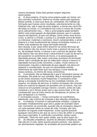 chama emulação. Estes dois pontos exigem algumas
observações.
a) O amor-próprio. O termo amor-próprio pode ser tomai: em
dois sentidos contrários. Define-se muitas vezes pelo egoísmo:
Neste sentido, é claro que deve ser combatido. Um método de
formação que tivesse como resultado, voluntariamente ou não,
habituar-nos, sob a capa do amor próprio, a tomar-nos como fim
de todas as coisas, e a considerar-nos como o centro do mundo,
seria radicalmente mau. — Mas o amor-próprio pode também
definir esta preocupação da dignidade pessoal, que é o oposto
mesmo de egoísmo, já que nos obriga, como vimos mais acima
(123), a colocar a virtude, a justiça e a caridade acima de todos
os interesse; materiais e sensíveis. Assim compreendido, o amor-
próprio é a mais fundamental de nossas inclinações morais e o
motor mais poderoso de nossa formação pessoal.
Sem dúvida, é por vezes difícil discernir se certas fórmulas do
amor-próprio não nos levam muito mais a parecer do que a ser,
ou, de qualquer forma, a colocar o ser a serviço do parecer. Mas
este desvio não nos deve levar a desconhecer o que há de bom e
de excelente no sentimento de honra, e na preocupação da
dignidade pessoal. São, estes, preciosos auxiliares da formação
moral, sob a condição de que se saiba bem colocar a honra e a
dignidade humana onde convenha, a saber, muito menos na
reclamação: inquieta e obstinada do que alguém nos deve em
respeito e consideração, do que na necessidade sentida
fortemente de nada fazer que nos obrigue a corar diante de
nossa conduta, no íntimo de nossa consciência.
b) A emulação. Daí se depreende o que é necessário pensar da
emulação. Ela pode ter sua utilidade. Mas é necessário guardar-
se de certos excessos muito freqüentes. É necessário evitar
deixar a emulação transformar-se em rivalidade irritante, em
orgulho. em desejo de dominar. A melhor emulação não consiste
tanto em colocar-se alguém em paralelo com os outros, mas em
colocar-se em paralelo consigo mesmo: convém, antes de tudo,
comparar o qi>t fomos antes com o que somos hoje, a fim de
compreender que se trata menos de ultrapassar os outros, do
que ultrapassar a si mesmo.
2. Inclinações sociais. — Estas inclinações se manifestam,
sobretudo, sob a forma da imitação e das afeições simpáticas.
a) A imitação. O homem é naturalmente imitador, e pode-se
conceber imediatamente qual será o poder do exemplo sobre
nós, mormente na juventude, quando não se conseguiu adquirir
um juízo pessoal sobre as coisas da vida. Cumpre, por isso,
escolher os lugares onde freqüentar, evitar quanto possível
qualquer convivência em que se corra o risco de sofrer o contágio
dos maus exemplos. É conhecido o provérbio, tantas vezes
verificado: "Dize-me com quem andas, que te direi quem és."
b) As afeições simpáticas. Quanto às afeições simpáticas, elas
não são em si más, tanto quanto possam parecer, mas devem
ser atentamente vigiadas. As amizades da juventude podem ser
 