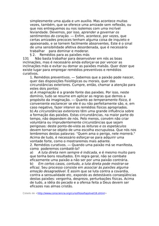 simplesmente uma ajuda e um auxílio. Mas acontece muitas
vezes, também, que se oferece uma amizade sem reflexão, ou
que nos entreguemos ou nos isolemos com uma incrível
leviandade. Devemos, por isso, aprender a governar os
sentimentos do coração. — Enfim, acontece, por vezes, que
certas amizades precoces tenham alguma coisa de inquieto e
apaixonado, e se tornem facilmente absorventes. Este é o sinal
de uma sensibilidade afetiva desordenada, que é necessário
trabalhar para dominar e moderar.
§ 2. Remédios para as paixões más
131 Não basta trabalhar para desenvolver em nós as boas
inclinações, mas é necessário ainda esforçar-se por vencer as
inclinações más e evitar ou domar as paixões malsãs. Quer dizer que
existe lugar para empregar remédios preventivos e remédios
curativos.
1. Remédios preventivos. — Sabemos que a paixão pode nascer,
quer das disposições fisiológicas ou morais, quer das
circunstâncias exteriores. Cumpre, então, chamar a atenção para
estes dois pontos:
a) A imaginação é a grande fonte das paixões. Por isso, neste
domínio, tudo se resume em aplicar as regras que demos a
propósito da imaginação. — Quanto ao temperamento físico, é
conveniente esclarecer se ele é ou não perfeitamente são, e, em
caso negativo, fazer intervir os remédios físicos apropriados.
b) As circunstâncias exteriores têm uma grande influência sobre
a formação das paixões. Estas circunstâncias, na maior parte do
tempo, não dependem de nós. Pelo menos, convém não criar
voluntária ou imprudentemente circunstâncias que sejam
perigosas: deste ponto-de-vista as leituras e os espetáculos
devem tornar-se objeto de uma escolha escrupulosa. Que nós nos
lembremos destas palavras: "Quem ama o perigo, nele morrerá."
Acima de tudo, é necessário esforçar-se para adquirir uma
vontade forte, como o mostraremos mais adiante.
2. Remédios curativos. — Quando uma paixão má se manifesta,
como poderemos combatê-la?
a) A luta direta nem sempre é indicada, e é mesmo muito paro
que tenha bons resultados. Em regra geral, não se combate
eficazmente uma paixão a não ser por uma paixão contrária.
b) Em certos casos, contudo, a luta direta pode mostrar-se
eficaz. Seu processo consiste em associar às paixões alguma
emoção desagradável. É assim que se luta contra a covardia,
contra a sensualidade etc, expondo as detestáveis conseqüências
destas paixões: vergonha, desprezo, perturbações físicas. Acima
de tudo, a idéia do pecado e a ofensa feita a Deus devem ser
eficazes nas almas cristãs.
Colado de <http://www.consciencia.org/cursofilosofiajolivet16.shtml>
 