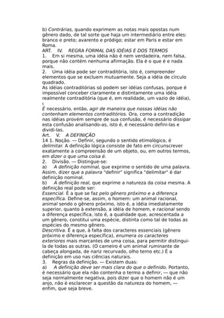 b) Contrárias, quando exprimem as notas mais opostas num
gênero dado, de tal sorte que haja um intermediário entre eles:
branco e preto; avarento e pródigo; estar em Paris e estar em
Roma.
ART. IV. REGRA FORMAL DAS IDÉIAS Ε DOS TERMOS
1. Em si mesma, uma idéia não é nem verdadeira, nem falsa,
porque não contém nenhuma afirmação. Ela é o que é e nada
mais.
2. Uma idéia pode ser contraditória, isto é, compreender
elementos que se excluem mutuamente. Seja a idéia de círculo
quadrado.
As idéias contraditórias só podem ser idéias confusas, porque é
impossível conceber claramente e distintamente uma idéia
realmente contraditória (que é, em realidade, um vazio de idéia),
ι
É necessário, então, agir de maneira que nossas idéias não
contenham elementos contraditórios. Ora, como a contradição
nas idéias provém sempre de sua confusão, é necessário dissipar
esta confusão analisando-as, isto é, é necessário defini-las e
dividi-las.
Art. V. A DEFINIÇÃO
14 1. Noção. — Definir, segundo o sentido etimológico, é
delimitar. A definição lógica consiste de fato em circunscrever
exatamente a compreensão de um objeto, ou, em outros termos,
em dizer o que uma coisa é.
2. Divisão. — Distingue-se:
a) A definição nominal, que exprime o sentido de uma palavra.
Assim, dizer que a palavra "definir" significa "delimitar" é dar
definição nominal.
b) A definição real, que exprime a natureza da coisa mesma. A
definição real pode ser:
Essencial. É a que se faz pelo gênero próximo e a diferença
específica. Define-se, assim, o homem: um animal racional,
animal sendo o gênero próximo, isto é, a idéia imediatamente
superior, quanto à extensão, a idéia de homem, e racional sendo
a diferença específica, isto é, a qualidade que, acrescentada a
um gênero, constitui uma espécie, distinta como tal de todas as
espécies do mesmo gênero.
Descritiva. Ê a que, à falta dos caracteres essenciais (gênero
próximo e diferença específica), enumera os caracteres
exteriores mais marcantes de uma coisa, para permitir distingui-
la de todas as outras. (O carneiro é um animal ruminante de
cabeça alongada, de nariz recurvado, olho terno etc.) É a
definição em uso nas ciências naturais.
3. Regras da definição. — Existem duas:
a) A definição deve ser mais clara do que o definido. Portanto,
é necessário que ela não contenha o termo a definir, — que não
seja normalmente negativa, pois dizer que o homem não é um
anjo, não é esclarecer a questão da natureza do homem, —
enfim, que seja breve.
 