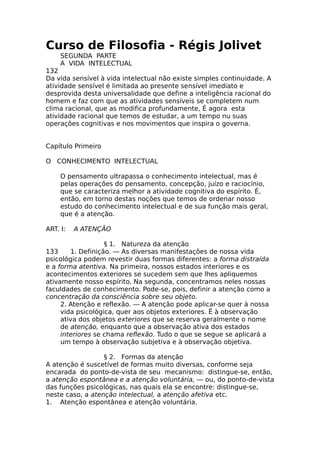 Curso de Filosofia - Régis Jolivet
SEGUNDA PARTE
A VIDA INTELECTUAL
132
Da vida sensível à vida intelectual não existe simples continuidade. A
atividade sensível é limitada ao presente sensível imediato e
desprovida desta universalidade que define a inteligência racional do
homem e faz com que as atividades sensíveis se completem num
clima racional, que as modifica profundamente, É agora esta
atividade racional que temos de estudar, a um tempo nu suas
operações cognitivas e nos movimentos que inspira o governa.
Capítulo Primeiro
O CONHECIMENTO INTELECTUAL
O pensamento ultrapassa o conhecimento intelectual, mas é
pelas operações do pensamento, concepção, juízo e raciocínio,
que se caracteriza melhor a atividade cognitiva do espírito. É,
então, em torno destas noções que temos de ordenar nosso
estudo do conhecimento intelectual e de sua função mais geral,
que é a atenção.
ART. I: A ATENÇÃO
§ 1. Natureza da atenção
133 1. Definição. — As diversas manifestações de nossa vida
psicológica podem revestir duas formas diferentes: a forma distraída
e a forma atentiva. Na primeira, nossos estados interiores e os
acontecimentos exteriores se sucedem sem que lhes apliquemos
ativamente nosso espírito. Na segunda, concentramos neles nossas
faculdades de conhecimento. Pode-se, pois, definir a atenção como a
concentração da consciência sobre seu objeto.
2. Atenção e reflexão. — A atenção pode aplicar-se quer à nossa
vida psicológica, quer aos objetos exteriores. Ê à observação
ativa dos objetos exteriores que se reserva geralmente o nome
de atenção, enquanto que a observação ativa dos estados
interiores se chama reflexão. Tudo o que se segue se aplicará a
um tempo à observação subjetiva e à observação objetiva.
§ 2. Formas da atenção
A atenção é suscetível de formas muito diversas, conforme seja
encarada do ponto-de-vista de seu mecanismo: distingue-se, então,
a atenção espontânea e a atenção voluntária, — ou, do ponto-de-vista
das funções psicológicas, nas quais ela se encontre: distingue-se,
neste caso, a atenção intelectual, a atenção afetiva etc.
1. Atenção espontânea e atenção voluntária.
 