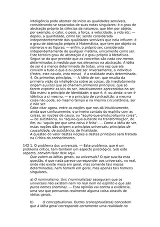 inteligência pode abstrair de início as qualidades sensíveis,
considerando-se separadas de suas notas singulares: é o grau de
abstração próprio às ciências da natureza, que têm por objeto,
por exemplo, o calor, o peso, a força, a velocidade, a vida etc; —
depois, a quantidade, como tal, sendo considerada
independentemente das qualidades sensíveis que nela influem: é
o grau de abstração próprio à Matemática, que tem por objeto os
números e as figuras; — enfim, o próprio ser, considerado
independentemente de qualquer matéria, unicamente como ser.
Este terceiro grau de abstração é o grau próprio à Metafísica.
Segue-se do que precede que os conceitos são cada vez menos
determinados à medida que nos elevamos na abstração. A idéia
de ser é a menos determinada de todas, uma vez que ela
convém a tudo o que é ou pode ser. Inversamente, o indivíduo
(Pedro, este cavalo, esta mesa) é a realidade mais determinada.
4. Os primeiros princípios. — A idéia de ser, que resulta da
primeira visão da inteligência sobre as coisas, dá imediatamente
origem a juízos que se chamam primeiros princípios, que só
fazem exprimir as leis do ser, intuitivamente apreendidas no ser.
São estes: o princípio de identidade; o que é, é, ou ainda: o ser é
idêntico a si mesmo, — e o princípio de contradição: a mesma
coisa não pode, ao mesmo tempo e na mesma circunstância, ser
e não ser.
Cabe citar agora, entre as noções que nos dá intuitivamente,
ainda que confusamente, o primeiro contato do espírito com as
coisas, as noções de causa, ou "aquilo-que-produz-alguma coisa",
— de substância, ou "aquilo-que-subsiste na transformação", de
fim, ou "aquilo por que uma coisa é feita". — Como a idéia de ser,
estas noções dão origem a princípios universais: princípios de
causalidade, de substância, de finalidade.
A questão do valor destas noções e destes princípios será tratada
na Crítica do conhecimento.
142 1. O problema dos universais. — Este problema, que é um
problema crítico, tem também um aspecto psicológico. Sob este
aspecto, convém falar dele aqui.
Que valem as idéias gerais, ou universais? O que suscita esta
questão, é que nada parece corresponder aos universais, no real,
onde não existe mesa em geral, mas somente tais mesas
determinadas, nem homem em geral, mas apenas tais homens
singulares.
a) O nominalismo. Uns {nominalistas) asseguram que os
universais não existem nem no real nem no espírito e que são
puros nomes (nomina). — Esta opinião vai contra a evidência,
uma vez que pensamos realmente alguma coisa através de
idéias gerais.
b) O conceptualisrao. Outros (conceptualistas) concedem
que à idéia geral corresponde certamente uma realidade no
 