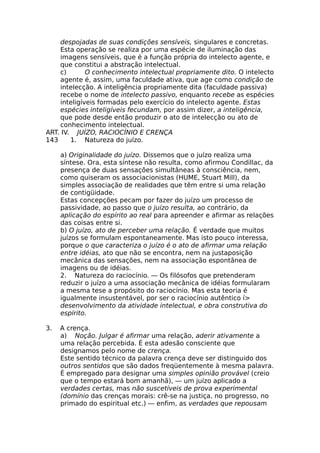 despojadas de suas condições sensíveis, singulares e concretas.
Esta operação se realiza por uma espécie de iluminação das
imagens sensíveis, que é a função própria do intelecto agente, e
que constitui a abstração intelectual.
c) O conhecimento intelectual propriamente dito. O intelecto
agente é, assim, uma faculdade ativa, que age como condição de
intelecção. A inteligência propriamente dita (faculdade passiva)
recebe o nome de intelecto passivo, enquanto recebe as espécies
inteligíveis formadas pelo exercício do intelecto agente. Estas
espécies inteligíveis fecundam, por assim dizer, a inteligência,
que pode desde então produzir o ato de intelecção ou ato de
conhecimento intelectual.
ART. IV. JUÍZO, RACIOCÍNIO E CRENÇA
143 1. Natureza do juízo.
a) Originalidade do juízo. Dissemos que o juízo realiza uma
síntese. Ora, esta síntese não resulta, como afirmou Condillac, da
presença de duas sensações simultâneas à consciência, nem,
como quiseram os associacionistas (HUME, Stuart Mill), da
simples associação de realidades que têm entre si uma relação
de contigüidade.
Estas concepções pecam por fazer do juízo um processo de
passividade, ao passo que o juízo resulta, ao contrário, da
aplicação do espírito ao real para apreender e afirmar as relações
das coisas entre si.
b) O juízo, ato de perceber uma relação. É verdade que muitos
juízos se formulam espontaneamente. Mas isto pouco interessa,
porque o que caracteriza o juízo é o ato de afirmar uma relação
entre idéias, ato que não se encontra, nem na justaposição
mecânica das sensações, nem na associação espontânea de
imagens ou de idéias.
2. Natureza do raciocínio. — Os filósofos que pretenderam
reduzir o juízo a uma associação mecânica de idéias formularam
a mesma tese a propósito do raciocínio. Mas esta teoria é
igualmente insustentável, por ser o raciocínio autêntico í>
desenvolvimento da atividade intelectual, e obra construtiva do
espírito.
3. A crença.
a) Noção. Julgar é afirmar uma relação, aderir ativamente a
uma relação percebida. É esta adesão consciente que
designamos pelo nome de crença.
Este sentido técnico da palavra crença deve ser distinguido dos
outros sentidos que são dados freqüentemente à mesma palavra.
É empregado para designar uma simples opinião provável (creio
que o tempo estará bom amanhã), — um juízo aplicado a
verdades certas, mas não suscetíveis de prova experimental
(domínio das crenças morais: crê-se na justiça, no progresso, no
primado do espiritual etc.) — enfim, as verdades que repousam
 
