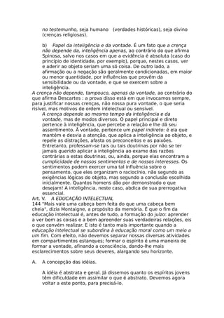 no testemunho, seja humano (verdades históricas), seja divino
(crenças religiosas).
b) Papel da inteligência e da vontade. É um fato que a crença
não depende da, inteligência apenas, ao contrário do que afirma
Spinosa, salvo nos casos em que a evidência é absoluta (caso do
princípio de identidade, por exemplo), porque, nestes casos, ver
e aderir ao objeto seriam uma só coisa. De outro lado, a
afirmação ou a negação são geralmente condicionadas, em maior
ou menor quantidade, por influências que provêm da
sensibilidade ou da vontade, e que se exercem sobre a
inteligência.
A crença não depende, tampouco, apenas da vontade, ao contrário do
que afirma Descartes : a prova disso está em que invocamos sempre,
para justificar nossas crenças, não nossa pura vontade, o que seria
risível, mas motivos de ordem intelectual ou sensível.
A crença depende ao mesmo tempo da inteligência e da
vontade, mas de modos diversos. O papel principal e direto
pertence à inteligência, que percebe a relação e lhe dá seu
assentimento. Ã vontade, pertence um papel indireto: é ela que
mantém e desvia a atenção, que aplica a inteligência ao objeto, e
repele as distrações, afasta os preconceitos e as paixões.
Entretanto, professam-se tais ou tais doutrinas por não se ter
jamais querido aplicar a inteligência ao exame das razões
contrárias a estas doutrinas, ou, ainda, porque elas encontram a
cumplicidade de nossos sentimentos e de nossos interesses. Os
sentimentos podem exercer uma tal influência sobre o
pensamento, que eles organizam o raciocínio, não segundo as
exigências lógicas do objeto, mas segundo a conclusão escolhida
inicialmente. Quantos homens dão por demonstrado o que
desejam! A inteligência, neste caso, abdica de sua prerrogativa
essencial.
Art. V. A EDUCAÇÃO INTELECTUAL
144 "Mais vale uma cabeça bem feita do que uma cabeça bem
cheia", dizia Montaigne, a propósito da memória. É que o fim da
educação intelectual é, antes de tudo, a formação do juízo: aprender
a ver bem as coisas e a bem apreender suas verdadeiras relações, eis
o que convém realizar. E isto é tanto mais importante quando a
educação intelectual se subordina à educação moral como um meio a
um fim. Com efeito, não devemos separar nossas diversas atividades
em compartimentos estanques; formar o espírito é uma maneira de
formar a vontade, afinando a consciência, dando-lhe mais
esclarecimentos sobre seus deveres, alargando seu horizonte.
A. A concepção das idéias.
A idéia é abstrata e geral. Já dissemos quanto os espíritos jovens
têm dificuldade em assimilar o que é abstrato. Devemos agora
voltar a este ponto, para precisá-lo.
 